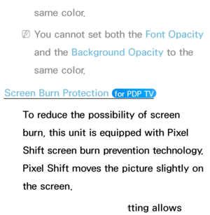 Page 212same color.
 
NYou cannot set both the Font Opacity  
and the Background Opacity  to the 
same color.
Screen Burn Protection 
 for PDP TV 
To reduce the possibility of screen 
burn, this unit is equipped with Pixel 
Shift screen burn prevention technology. 
Pixel Shift moves the picture slightly on 
the screen.
The Pixel Shift Time setting allows 
 