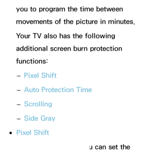 Page 213you to program the time between 
movements of the picture in minutes.
Your TV also has the following 
additional screen burn protection 
functions: 
– Pixel Shift
 
– Auto Protection Time
 
– Scrolling
 
– Side Gray
 
●Pixel Shift
Using this function, you can set the 
 