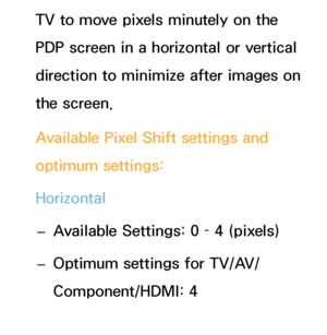 Page 214TV to move pixels minutely on the 
PDP screen in a horizontal or vertical 
direction to minimize after images on 
the screen.
Available Pixel Shift settings and 
optimum settings:
Horizontal
 
– Available Settings: 0 – 4 (pixels)
 
– Optimum settings for TV/AV/
Component/HDMI: 4
Vertical
 