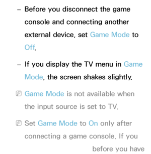 Page 220 
– Before you disconnect the game 
console and connecting another 
external device, set Game Mode to 
Off
.
 
– If you display the TV menu in Game 
Mode, the screen shakes slightly.
 
NGame Mode is not available when 
the input source is set to TV.
 
NSet Game Mode to On only after 
connecting a game console. If you 
turn Game Mode on before you have 
 