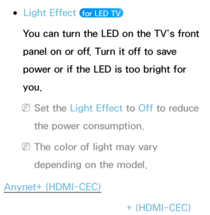 Page 224 
●Light Effect  for LED TV 
You can turn the LED on the TV’s front 
panel on or off. Turn it off to save 
power or if the LED is too bright for 
you.
 
NSet the Light Effect to  Off to reduce 
the power consumption.
 
NThe color of light may vary 
depending on the model.
Anynet+ (HDMI-CEC)
Menu  → System
 
→  Anynet+ (HDMI-CEC)
 