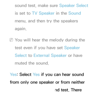 Page 230sound test, make sure Speaker Select 
is set to TV Speaker in the Sound  
menu, and then try the speakers 
again.
 
NYou will hear the melody during the 
test even if you have set Speaker 
Select  to External Speaker or have 
muted the sound.
Ye s : Select Ye s  if you can hear sound 
from only one speaker or from neither 
speaker during the sound test. There 
 