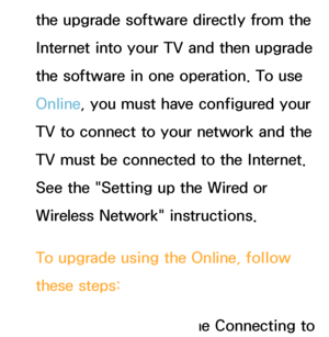 Page 239the upgrade software directly from the 
Internet into your TV and then upgrade 
the software in one operation. To use 
Online, you must have configured your 
TV to connect to your network and the 
TV must be connected to the Internet. 
See the "Setting up the Wired or 
Wireless Network" instructions.
To upgrade using the Online, follow 
these steps:1.  
Select  the  Online. The Connecting to 
 