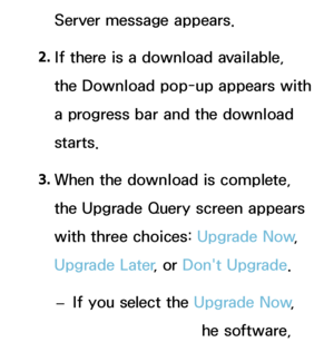 Page 240Server message appears.
2.  
If there is a download available, 
the Download pop-up appears with 
a progress bar and the download 
starts.
3.  
When the download is complete, 
the Upgrade Query screen appears 
with three choices:  Upgrade Now, 
Upgrade Later , or Don't Upgrade.
 
– If you select the Upgrade Now
, 
the TV upgrades the software, 
 