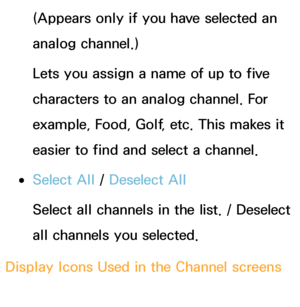 Page 25(Appears only if you have selected an 
analog channel.)
Lets you assign a name of up to five 
characters to an analog channel. For 
example, Food, Golf, etc. This makes it 
easier to find and select a channel.
 
●Select All  / Deselect All
Select all channels in the list. / Deselect 
all channels you selected.
Display Icons Used in the Channel screens
: An analog channel. 