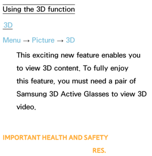 Page 249Using the 3D function3D
Menu  → Picture 
→ 3D
This exciting new feature enables you 
to view 3D content. To fully enjoy 
this feature, you must need a pair of 
Samsung 3D Active Glasses to view 3D 
video. 
IMPORTANT HEALTH AND SAFETY 
INFORMATION FOR 3D PICTURES.
Advanced Features
 