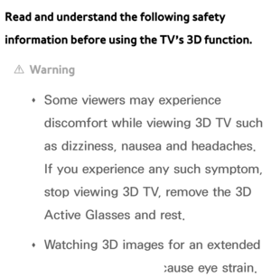 Page 250Read and understand the following safety 
information before using the TV’s 3D function.
 
[Warning
 
Œ Some viewers may experience 
discomfort while viewing 3D TV such 
as dizziness, nausea and headaches. 
If you experience any such symptom, 
stop viewing 3D TV, remove the 3D 
Active Glasses and rest.
 
Œ Watching 3D images for an extended 
period of time may cause eye strain. 
 