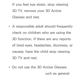 Page 251If you feel eye strain, stop viewing 
3D TV, remove your 3D Active 
Glasses and rest.
 
Œ A responsible adult should frequently 
check on children who are using the 
3D function. If there are any reports 
of tired eyes, headaches, dizziness, or 
nausea, have the child stop viewing 
3D TV and rest.
 
Œ Do not use the 3D Active Glasses 
for other purposes (such as general 
 