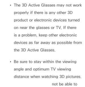 Page 265 
Œ The 3D Active Glasses may not work 
properly if there is any other 3D 
product or electronic devices turned 
on near the glasses or TV. If there 
is a problem, keep other electronic 
devices as far away as possible from 
the 3D Active Glasses.
 
Œ Be sure to stay within the viewing 
angle and optimum TV viewing 
distance when watching 3D pictures. 
Otherwise, you may not be able to 
 