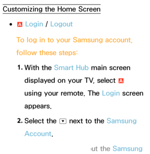 Page 289Customizing the Home Screen
 
●a  Login / 
Logout
To log in to your Samsung account, 
follow these steps: 1.  
With  the  Smart Hub main screen 
displayed on your TV, select  a 
using your remote. The Login screen 
appears.
2.  
Select  the 
^ next to the Samsung 
Account.
 
NIf you want to input the Samsung 
 