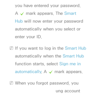 Page 292you have entered your password. 
A c  mark appears. The Smart 
Hub will now enter your password 
automatically when you select or 
enter your ID.
 
NIf you want to log in the Smart Hub  
automatically when the Smart Hub  
function starts, select Sign me in 
automatically . A 
c mark appears.
 
NWhen you forgot password, you 
can reset your Samsung account 
 