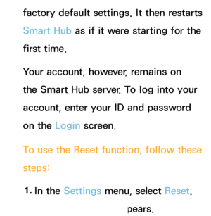 Page 315factory default settings. It then restarts 
Smart Hub as if it were starting for the 
first time. 
Your account, however, remains on 
the Smart Hub server. To log into your 
account, enter your ID and password 
on the Login screen.
To use the Reset  function, follow these 
steps:
1.  
In  the  Settings menu, select Reset . 
The Reset  screen appears.
 