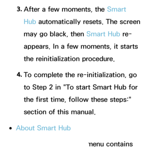 Page 3173. 
After a few moments, the Smart 
Hub automatically resets. The screen 
may go black, then Smart Hub  re-
appears. In a few moments, it starts 
the reinitialization procedure.
4.  
To complete the re-initialization, go 
to Step 2 in "To start Smart Hub  for 
the first time, follow these steps:" 
section of this manual.
 
●About Smart Hub
The About Smart Hub  menu contains 
 