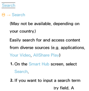 Page 328Search
™  
→  Search
(May not be available, depending on 
your country.)
Easily search for and access content 
from diverse sources (e.g. applications, 
Your Video, AllShare Play )
1.  
On  the  Smart Hub  screen, select 
Search. 
2.  
If you want to input a search term 
directly, select an entry field. A 
 