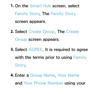 Page 3381. 
On  the  Smart Hub  screen, select 
Family Story . The Family Story 
screen appears.
2.  
Select  Create Group. The Create 
Group screen appears.
3.  
Select  AGREE . It is required to agree 
with the terms prior to using  Family 
Story .
4.  
Enter  a  Group Name, Your Name 
and  Your Phone Number using your 
remote.
 