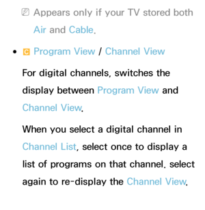 Page 35 
NAppears only if your TV stored both 
Air  and  Cable.
 
●{  Program View / 
Channel View
For digital channels, switches the 
display between Program View and 
Channel View .
When you select a digital channel in 
Channel List, select once to display a 
list of programs on that channel. select 
again to re-display the Channel View .
 
●lr CH Mode /  Channel 