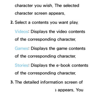 Page 357character you wish. The selected 
character screen appears.
2.  
Select a contents you want play.
Videos: Displays the video contents 
of the corresponding character.
Games : Displays the game contents 
of the corresponding character.
Stories : Displays the e-book contents 
of the corresponding character.
3.  
The detailed information screen of 
the selected contents appears. You 
 