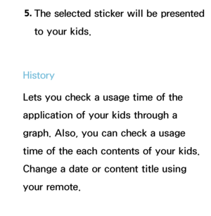 Page 3625. 
The selected sticker will be presented 
to your kids.
History
Lets you check a usage time of the 
application of your kids through a 
graph. Also, you can check a usage 
time of the each contents of your kids. 
Change a date or content title using 
your remote.
Set Alarm
 