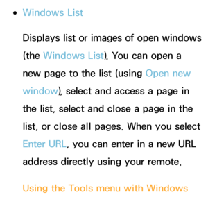 Page 375 
●Windows List
Displays list or images of open windows 
(the Windows List). You can open a 
new page to the list (using  Open new 
window ), select and access a page in 
the list, select and close a page in the 
list, or close all pages. When you select 
Enter URL, you can enter in a new URL 
address directly using your remote.
Using the Tools menu with  Windows 
List
 