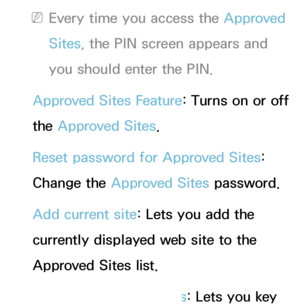 Page 380 
NEvery time you access the Approved 
Sites , the PIN screen appears and 
you should enter the PIN.
Approved Sites Feature : Turns on or off 
the Approved Sites.
Reset password for Approved Sites: 
Change the Approved Sites password.
Add current site: Lets you add the 
currently displayed web site to the 
Approved Sites list.
Manage Approved Sites: Lets you key 
 