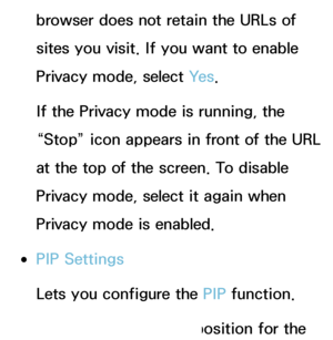 Page 382browser does not retain the URLs of 
sites you visit. If you want to enable 
Privacy mode, select Ye s.
If the Privacy mode is running, the 
“Stop” icon appears in front of the URL 
at the top of the screen. To disable 
Privacy mode, select it again when 
Privacy mode is enabled.
 
●PIP Settings
Lets you configure the PIP  function.
PIP Position : Select a position for the 
 