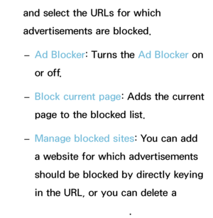 Page 385and select the URLs for which 
advertisements are blocked. 
– Ad Blocker: Turns the Ad Blocker on 
or off.
 
– Block current page: Adds the current 
page to the blocked list.
 
– Manage blocked sites: You can add 
a website for which advertisements 
should be blocked by directly keying 
in the URL, or you can delete a 
website from the list.
 