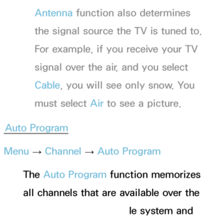 Page 41Antenna function also determines 
the signal source the TV is tuned to. 
For example, if you receive your TV 
signal over the air, and you select 
Cable, you will see only snow. You 
must select Air  to see a picture.
Auto Program
Menu  → Channel 
→ Auto Program
The Auto Program function memorizes 
all channels that are available over the 
air or through your cable system and 
 