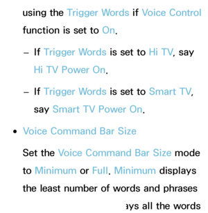 Page 402using the Trigger Words if Voice Control 
function is set to  On.
 
– If 
Trigger Words is set to  Hi TV, say 
Hi TV Power On.
 
– If 
Trigger Words is set to  Smart TV, 
say  Smart TV Power On.
 
●Voice Command Bar Size
Set the Voice Command Bar Size mode 
to  Minimum  or Full. Minimum  displays 
the least number of words and phrases 
you can use.  Full displays all the words 
 