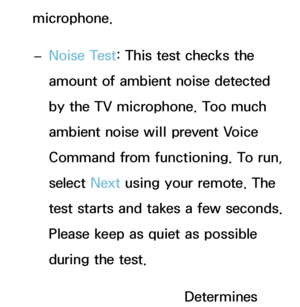 Page 404microphone. 
– Noise Test
: This test checks the 
amount of ambient noise detected 
by the TV microphone. Too much 
ambient noise will prevent Voice 
Command from functioning. To run, 
select  Next using your remote. The 
test starts and takes a few seconds. 
Please keep as quiet as possible 
during the test.
 
– Mic & Speaker Test: Determines 
 