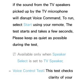 Page 405if the sound from the TV speakers 
picked up by the TV microphone 
will disrupt Voice Command. To run, 
select Start using your remote. The 
test starts and takes a few seconds. 
Please keep as quiet as possible 
during the test.
 
NAvailable only when Speaker 
Select  is set to TV Speaker .
 
– Voice Control Test: This test checks 
the volume level and clarity of your 
 