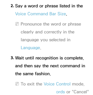 Page 4082. 
Say a word or phrase listed in the 
Voice Command Bar Size.
 
NPronounce the word or phrase 
clearly and correctly in the 
language you selected in 
Language.
3.  
Wait until recognition is complete, 
and then say the next command in 
the same fashion.
 
NTo exit the Voice Control mode, 
say the Trigger Words or "Cancel" 
 