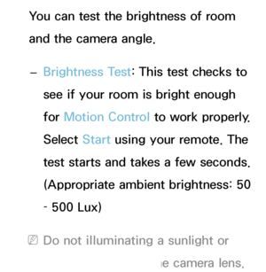 Page 414You can test the brightness of room 
and the camera angle. 
– Brightness Test: This test checks to 
see if your room is bright enough 
for Motion Control to work properly. 
Select Start using your remote. The 
test starts and takes a few seconds. 
(Appropriate ambient brightness: 50 
– 500 Lux)
 
NDo not illuminating a sunlight or 
lights directly into the camera lens.
 