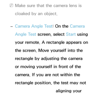 Page 415 
NMake sure that the camera lens is 
cloaked by an object.
 
– Camera Angle Test: On the Camera 
Angle Test screen, select Start using 
your remote. A rectangle appears on 
the screen. Move yourself into the 
rectangle by adjusting the camera 
or moving yourself in front of the 
camera. If you are not within the 
rectangle position, the test may not 
work properly. After aligning your 
 