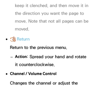 Page 420keep it clenched, and then move it in 
the direction you want the page to 
move. Note that not all pages can be 
moved.
 
●  Return
Return to the previous menu.
 
– Action : Spread your hand and rotate 
it counterclockwise.
 
●Channel / Volume Control
Changes the channel or adjust the 
volume.
 