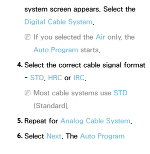 Page 43system screen appears. Select the 
Digital Cable System.
 
NIf you selected the Air  only, the 
Auto Program starts.
4.
  Select the correct cable signal format 
-  STD, HRC or  IRC.
 
NMost cable systems use STD 
(Standard).
5.  
Repeat  for  Analog Cable System .
6.  
Select  Next. The Auto Program 
starts.
 