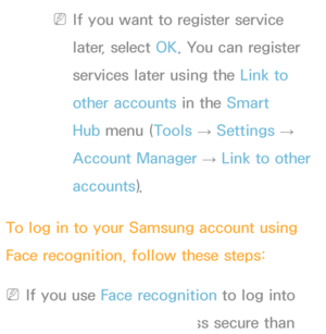 Page 427 
NIf you want to register service 
later, select  OK. You can register 
services later using the Link to 
other accounts in the Smart 
Hub menu ( Tools 
→ Settings 
→ 
Account Manager  → Link to other 
accounts).
To log in to your Samsung account using 
Face recognition, follow these steps:
 
NIf you use Face recognition to log into 
Smart Hub , it may be less secure than 
 