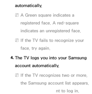 Page 429automatically.
 
NA Green square indicates a 
registered face. A red-square 
indicates an unregistered face.
 
NIf the TV fails to recognize your 
face, try again.
4.  
The TV logs you into your Samsung 
account automatically.
 
NIf the TV recognizes two or more, 
the Samsung account list appears.  
Select your account to log in.
 