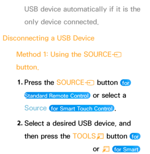 Page 443USB device automatically if it is the 
only device connected.
Disconnecting a USB Device Method 1: Using the SOURCE s 
button.
1.  
Press  the  SOURCE
s button 
 for 
Standard Remote Control 
 or select a 
Source 
 for Smart Touch Control .
2.  
Select a desired USB device, and 
then press the  TOOLS
T button 
 for 
Standard Remote Control 
 or T  for Smart  