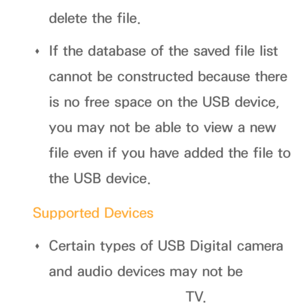 Page 449delete the file.
 
Œ If the database of the saved file list 
cannot be constructed because there 
is no free space on the USB device, 
you may not be able to view a new 
file even if you have added the file to 
the USB device.
Supported Devices  
Œ Certain types of USB Digital camera 
and audio devices may not be 
compatible with this TV.
 