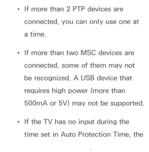 Page 451 
Œ If more than 2 PTP devices are 
connected, you can only use one at 
a time.
 
Œ If more than two MSC devices are 
connected, some of them may not 
be recognized. A USB device that 
requires high power (more than 
500mA or 5V) may not be supported.
 
Œ If the TV has no input during the 
time set in Auto Protection Time, the 
Screensaver will run.
 