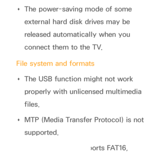 Page 452 
Œ The power-saving mode of some 
external hard disk drives may be 
released automatically when you 
connect them to the TV.
File system and formats  
Œ The USB function might not work 
properly with unlicensed multimedia 
files.
 
Œ MTP (Media Transfer Protocol) is not 
supported.
 
Œ The file system supports FAT16, 
 