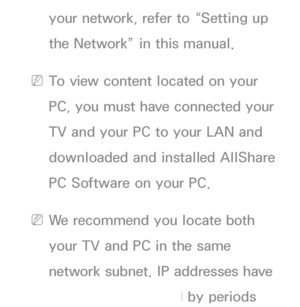 Page 457your network, refer to “Setting up 
the Network” in this manual.
 
NTo view content located on your 
PC, you must have connected your 
TV and your PC to your LAN and 
downloaded and installed AllShare 
PC Software on your PC.
 
NWe recommend you locate both 
your TV and PC in the same 
network subnet. IP addresses have 
four parts, separated by periods 
 