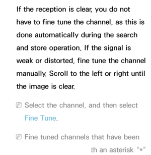 Page 47If the reception is clear, you do not 
have to fine tune the channel, as this is 
done automatically during the search 
and store operation. If the signal is 
weak or distorted, fine tune the channel 
manually. Scroll to the left or right until 
the image is clear.
 
NSelect the channel, and then select 
Fine Tune.
 
NFine tuned channels that have been 
saved are marked with an asterisk “*” 
 