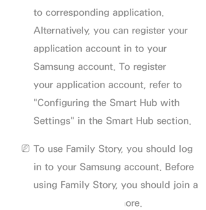 Page 464to corresponding application. 
Alternatively, you can register your 
application account in to your 
Samsung account. To register 
your application account, refer to 
"Configuring the Smart Hub with 
Settings" in the Smart Hub section.
 
NTo use Family Story, you should log 
in to your Samsung account. Before 
using Family Story, you should join a 
group at least one more.
 