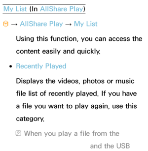 Page 466My List (In AllShare Play )
™  
→  AllShare Play
 
→  My List
Using this function, you can access the 
content easily and quickly.
 
●Recently Played
Displays the videos, photos or music 
file list of recently played. If you have 
a file you want to play again, use this 
category.
 
NWhen you play a file from the 
Recently Played  list, and the USB 
 