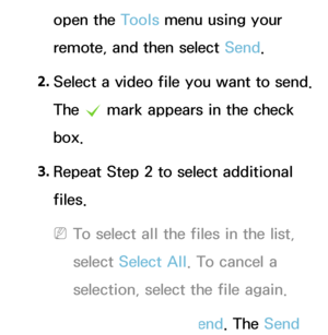 Page 488open the Tools menu using your 
remote, and then select Send.
2.  
Select a video file you want to send. 
The 
c mark appears in the check 
box.
3.  
Repeat Step 2 to select additional 
files.
 
NTo select all the files in the list, 
select  Select All . To cancel a 
selection, select the file again.
4.  
When done, select Send. The Send 
 