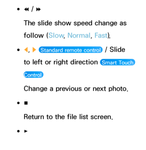 Page 493 
●†  / 
…
The slide show speed change as 
follow (Slow , Normal, Fast ).
 
●l , 
r   Standard remote control  / Slide 
to left or right direction 
 Smart Touch 
Control 
Change a previous or next photo.
 
●∫
Return to the file list screen.
 
●∂
Start the slide show.
 