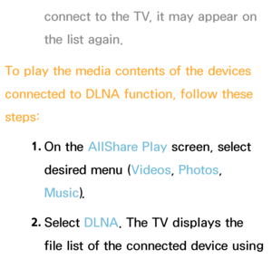 Page 524connect to the TV, it may appear on 
the list again.
To play the media contents of the devices 
connected to DLNA function, follow these 
steps: 1. 
On  the  AllShare Play  screen, select 
desired menu ( Videos, Photos, 
Music).
2.  
Select  DLNA. The TV displays the 
file list of the connected device using 
the DLNA function. 