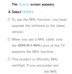 Page 532The Source screen appears.
3.  
Select  HDMI3.
 
NTo use the MHL function, you must 
upgrade the software to the latest 
version.
 
NWhen you use a MHL cable, only 
the  HDMI IN 3 (MHL)  port of the TV 
supports the MHL function.
 
NThis product is officially MHL-
certified. If you encounter any 
problem when using the MHL 
 