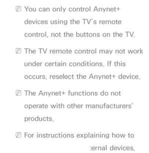 Page 537 
NYou can only control Anynet+ 
devices using the TV’s remote 
control, not the buttons on the TV.
 
NThe TV remote control may not work 
under certain conditions. If this 
occurs, reselect the Anynet+ device.
 
NThe Anynet+ functions do not 
operate with other manufacturers’ 
products.
 
NFor instructions explaining how to 
connect Anynet+ external devices, 
 